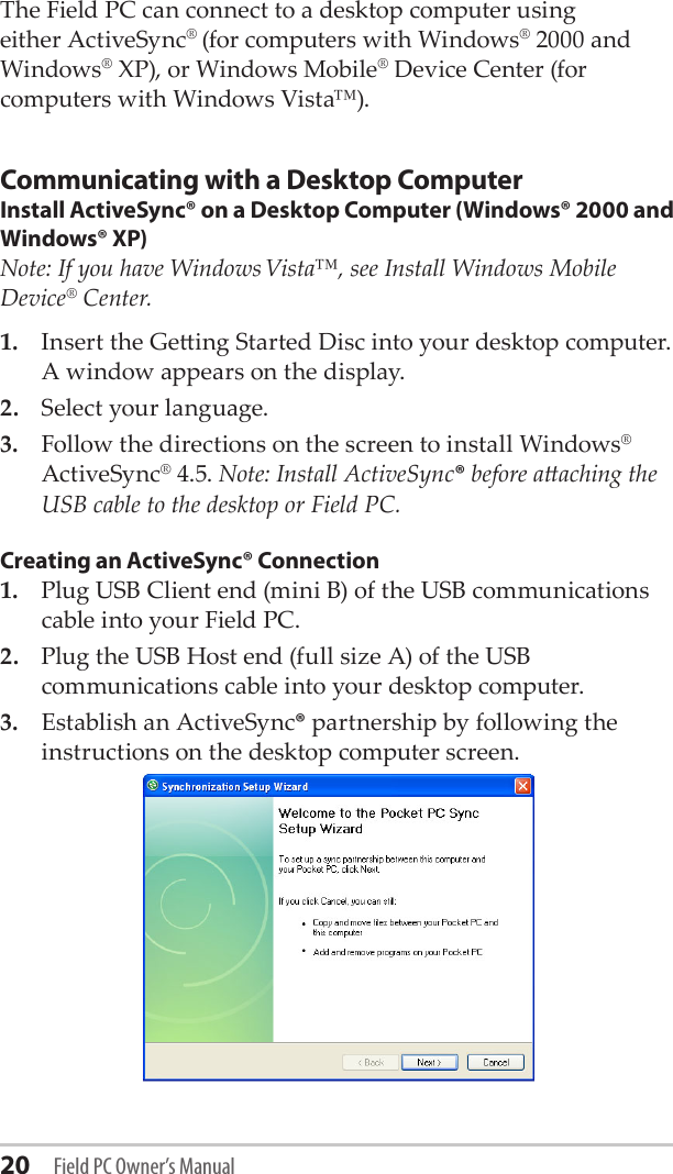 20 Field PC Owner’s ManualThe Field PC can connect to a desktop computer using either ActiveSync® (for computers with Windows® 2000 and Windows® XP), or Windows Mobile® Device Center (for computers with Windows Vista™).Communicating with a Desktop ComputerInstall ActiveSync® on a Desktop Computer (Windows® 2000 and Windows® XP)Note: If you have Windows Vista™, see Install Windows Mobile Device® Center.1.  Insert the Geing Started Disc into your desktop computer. A window appears on the display.2.  Select your language. 3.  Follow the directions on the screen to install Windows® ActiveSync® 4.5. Note: Install ActiveSync® before aaching the USB cable to the desktop or Field PC.Creating an ActiveSync® Connection1.  Plug USB Client end (mini B) of the USB communications cable into your Field PC.2.  Plug the USB Host end (full size A) of the USB communications cable into your desktop computer.3.  Establish an ActiveSync® partnership by following the instructions on the desktop computer screen.