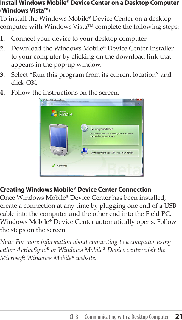 Install Windows Mobile® Device Center on a Desktop Computer (Windows Vista™)To install the Windows Mobile® Device Center on a desktop computer with Windows Vista™ complete the following steps:1.  Connect your device to your desktop computer.2.  Download the Windows Mobile® Device Center Installer to your computer by clicking on the download link that appears in the pop-up window.3.  Select “Run this program from its current location” and click OK.4.  Follow the instructions on the screen.Creating Windows Mobile® Device Center ConnectionOnce Windows Mobile® Device Center has been installed, create a connection at any time by plugging one end of a USB cable into the computer and the other end into the Field PC. Windows Mobile® Device Center automatically opens. Follow the steps on the screen.Note: For more information about connecting to a computer using either ActiveSync® or Windows Mobile® Device center visit the Microso Windows Mobile® website.Ch 3  Communicating with a Desktop Computer 21