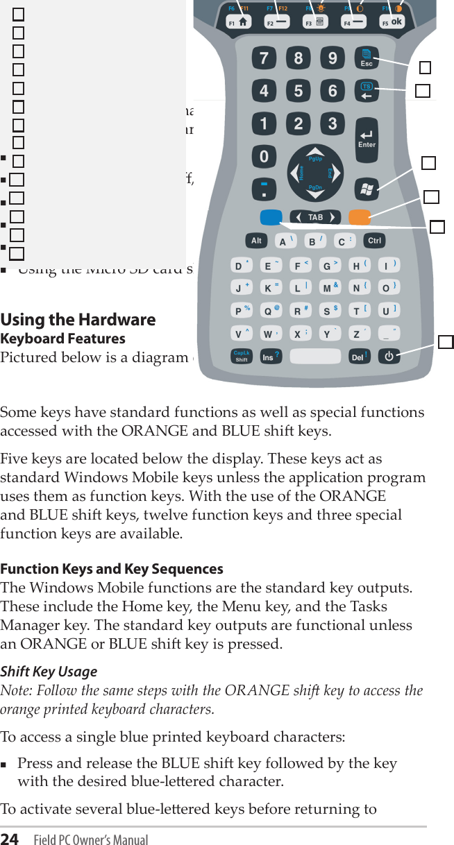 24 Field PC Owner’s ManualThis chapter discusses the hardware components of the Field PC. Specically, you will learn about: Keyboard functionsSuspending, powering o, and reseing the deviceUsing the stylusUsing the touchscreenUsing the PC card slotUsing the Micro SD card slotUsing the HardwareKeyboard FeaturesPictured below is a diagram of the Field PC keyboard. 12345 76 8Some keys have standard functions as well as special functions accessed with the ORANGE and BLUE shi keys.Five keys are located below the display. These keys act as standard Windows Mobile keys unless the application program uses them as function keys. With the use of the ORANGE and BLUE shi keys, twelve function keys and three special function keys are available.Function Keys and Key SequencesThe Windows Mobile functions are the standard key outputs. These include the Home key, the Menu key, and the Tasks Manager key. The standard key outputs are functional unless an ORANGE or BLUE shi key is pressed. Shift Key Usage Note: Follow the same steps with the ORANGE shi key to access the orange printed keyboard characters.To access a single blue printed keyboard characters:Press and release the BLUE shi key followed by the key with the desired blue-leered character. To activate several blue-leered keys before returning to 