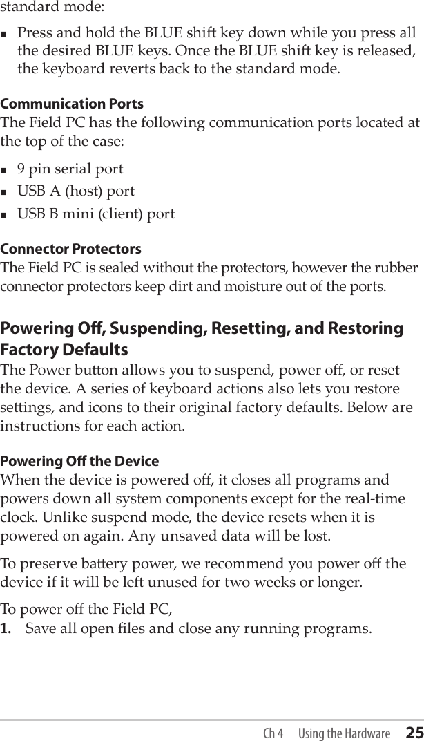 standard mode:Press and hold the BLUE shi key down while you press all the desired BLUE keys. Once the BLUE shi key is released, the keyboard reverts back to the standard mode. Communication PortsThe Field PC has the following communication ports located at the top of the case:9 pin serial portUSB A (host) portUSB B mini (client) portConnector ProtectorsThe Field PC is sealed without the protectors, however the rubber connector protectors keep dirt and moisture out of the ports. Powering O, Suspending, Resetting, and Restoring Factory DefaultsThe Power buon allows you to suspend, power o, or reset the device. A series of keyboard actions also lets you restore seings, and icons to their original factory defaults. Below are instructions for each action. Powering O the DeviceWhen the device is powered o, it closes all programs and powers down all system components except for the real-time clock. Unlike suspend mode, the device resets when it is powered on again. Any unsaved data will be lost. To preserve baery power, we recommend you power o the device if it will be le unused for two weeks or longer.To power o the Field PC,1.  Save all open les and close any running programs.Ch 4  Using the Hardware 25