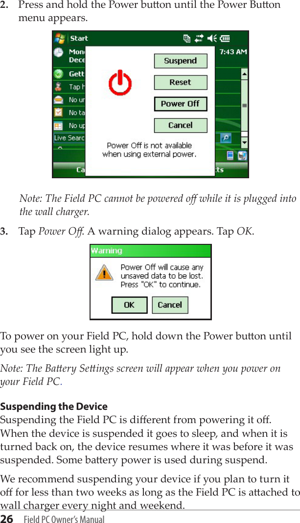 26 Field PC Owner’s Manual2.  Press and hold the Power buon until the Power Buon menu appears.    Note: The Field PC cannot be powered o while it is plugged into the wall charger.3.  Tap Power O. A warning dialog appears. Tap OK. To power on your Field PC, hold down the Power buon until you see the screen light up. Note: The Baery Seings screen will appear when you power on your Field PC.Suspending the DeviceSuspending the Field PC is dierent from powering it o. When the device is suspended it goes to sleep, and when it is turned back on, the device resumes where it was before it was suspended. Some baery power is used during suspend. We recommend suspending your device if you plan to turn it o for less than two weeks as long as the Field PC is aached to wall charger every night and weekend.