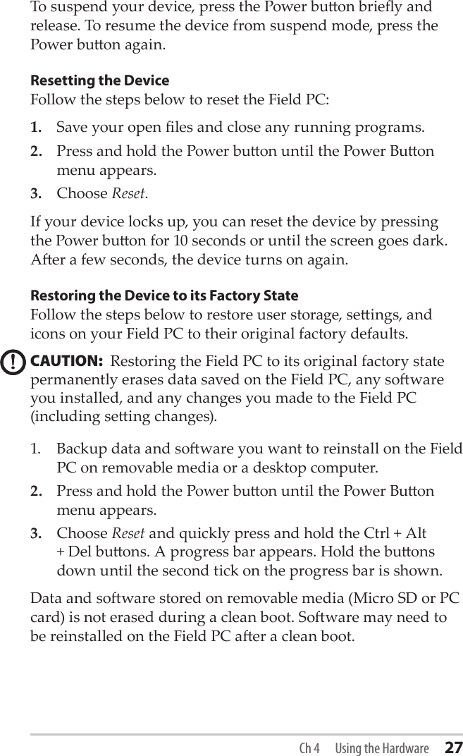 To suspend your device, press the Power buon briey and release. To resume the device from suspend mode, press the Power buon again. Resetting the DeviceFollow the steps below to reset the Field PC: 1.  Save your open les and close any running programs. 2.  Press and hold the Power buon until the Power Buon menu appears.3.  Choose Reset. If your device locks up, you can reset the device by pressing the Power buon for 10 seconds or until the screen goes dark. Aer a few seconds, the device turns on again.Restoring the Device to its Factory StateFollow the steps below to restore user storage, seings, and icons on your Field PC to their original factory defaults.CAUTION:  Restoring the Field PC to its original factory state permanently erases data saved on the Field PC, any soware you installed, and any changes you made to the Field PC (including seing changes). 1.  Backup data and soware you want to reinstall on the Field PC on removable media or a desktop computer. 2.  Press and hold the Power buon until the Power Buon menu appears.3.  Choose Reset and quickly press and hold the Ctrl + Alt + Del buons. A progress bar appears. Hold the buons down until the second tick on the progress bar is shown.Data and soware stored on removable media (Micro SD or PC card) is not erased during a clean boot. Soware may need to be reinstalled on the Field PC aer a clean boot.!!Ch 4  Using the Hardware 27