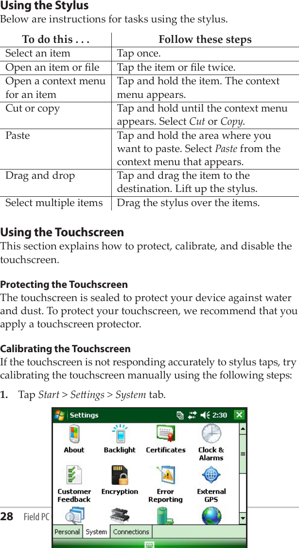 28 Field PC Owner’s ManualUsing the StylusBelow are instructions for tasks using the stylus.To do this . . . Follow these stepsSelect an item Tap once.Open an item or le Tap the item or le twice.Open a context menu for an itemTap and hold the item. The context menu appears.Cut or copy Tap and hold until the context menu appears. Select Cut or Copy.Paste Tap and hold the area where you want to paste. Select Paste from the context menu that appears.Drag and drop Tap and drag the item to the destination. Li up the stylus.Select multiple items Drag the stylus over the items.Using the TouchscreenThis section explains how to protect, calibrate, and disable the touchscreen.Protecting the TouchscreenThe touchscreen is sealed to protect your device against water and dust. To protect your touchscreen, we recommend that you apply a touchscreen protector. Calibrating the TouchscreenIf the touchscreen is not responding accurately to stylus taps, try calibrating the touchscreen manually using the following steps: 1.  Tap Start &gt; Seings &gt; System tab.