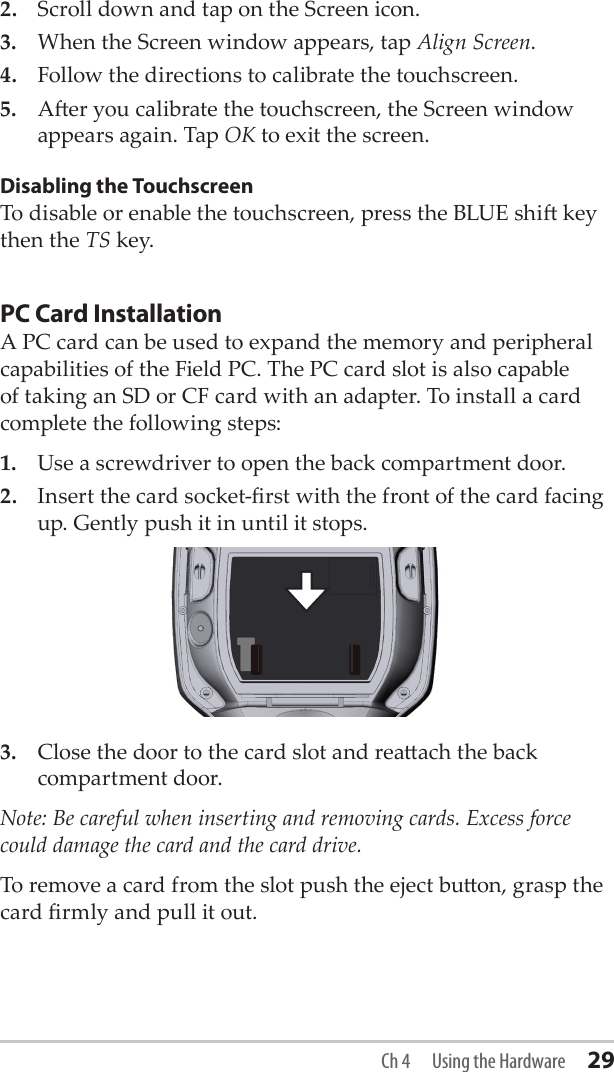 2.  Scroll down and tap on the Screen icon. 3.  When the Screen window appears, tap Align Screen. 4.  Follow the directions to calibrate the touchscreen.5.  Aer you calibrate the touchscreen, the Screen window appears again. Tap OK to exit the screen.Disabling the TouchscreenTo disable or enable the touchscreen, press the BLUE shi key then the TS key. PC Card InstallationA PC card can be used to expand the memory and peripheral capabilities of the Field PC. The PC card slot is also capable of taking an SD or CF card with an adapter. To install a card complete the following steps:1.  Use a screwdriver to open the back compartment door.2.  Insert the card socket-rst with the front of the card facing up. Gently push it in until it stops.3.  Close the door to the card slot and reaach the back compartment door.Note: Be careful when inserting and removing cards. Excess force could damage the card and the card drive. To remove a card from the slot push the eject buon, grasp the card rmly and pull it out.Ch 4  Using the Hardware 29