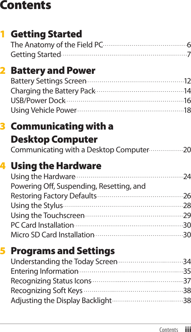 Contents1  Getting StartedThe Anatomy of the Field PC  6Getting Started  72  Battery and PowerBattery Settings Screen  12Charging the Battery Pack  14USB/Power Dock  16Using Vehicle Power  183  Communicating with a  Desktop ComputerCommunicating with a Desktop Computer  204  Using the HardwareUsing the Hardware  24Powering O, Suspending, Resetting, and  Restoring Factory Defaults  26Using the Stylus  28Using the Touchscreen  29PC Card Installation  30Micro SD Card Installation  305  Programs and SettingsUnderstanding the Today Screen  34Entering Information  35Recognizing Status Icons  37Recognizing Soft Keys   38Adjusting the Display Backlight  38Contents iii