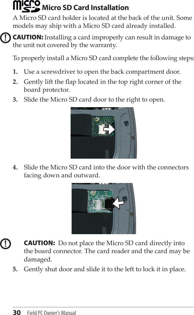 30 Field PC Owner’s Manual Micro SD Card InstallationA Micro SD card holder is located at the back of the unit. Some models may ship with a Micro SD card already installed.CAUTION: Installing a card improperly can result in damage to the unit not covered by the warranty. To properly install a Micro SD card complete the following steps:1.  Use a screwdriver to open the back compartment door.2.  Gently li the ap located in the top right corner of the board protector.3.  Slide the Micro SD card door to the right to open.4.  Slide the Micro SD card into the door with the connectors facing down and outward. CAUTION:  Do not place the Micro SD card directly into the board connector. The card reader and the card may be damaged. 5.  Gently shut door and slide it to the le to lock it in place.!!!!