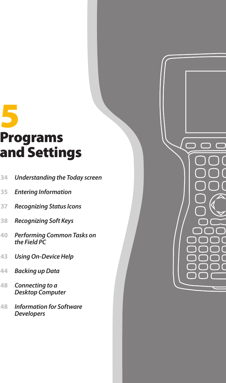 5Programs and Settings 34  Understanding the Today screen 35  Entering Information 37  Recognizing Status Icons 38  Recognizing Soft Keys 40  Performing Common Tasks on the Field PC 43  Using On-Device Help 44  Backing up Data 48  Connecting to a  Desktop Computer 48  Information for Software Developers