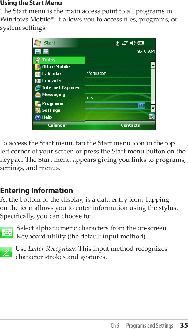 Using the Start MenuThe Start menu is the main access point to all programs in Windows Mobile®. It allows you to access les, programs, or system seings. To access the Start menu, tap the Start menu icon in the top le corner of your screen or press the Start menu buon on the keypad. The Start menu appears giving you links to programs, seings, and menus.Entering InformationAt the boom of the display, is a data entry icon. Tapping on the icon allows you to enter information using the stylus. Specically, you can choose to:   Select alphanumeric characters from the on-screen Keyboard utility (the default input method).    Use Leer Recognizer. This input method recognizes character strokes and gestures. Ch 5  Programs and Settings 35