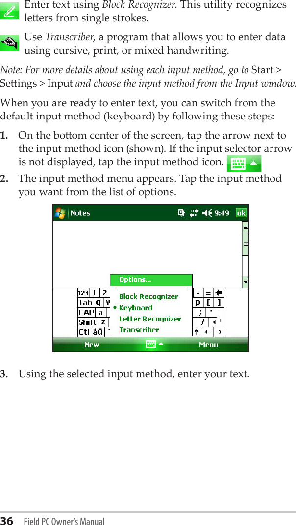 36 Field PC Owner’s Manual   Enter text using Block Recognizer. This utility recognizes leers from single strokes.   Use Transcriber, a program that allows you to enter data using cursive, print, or mixed handwriting.Note: For more details about using each input method, go to Start &gt; Seings &gt; Input and choose the input method from the Input window.When you are ready to enter text, you can switch from the default input method (keyboard) by following these steps: 1.  On the boom center of the screen, tap the arrow next to the input method icon (shown). If the input selector arrow is not displayed, tap the input method icon. 2.  The input method menu appears. Tap the input method you want from the list of options.3.  Using the selected input method, enter your text. 