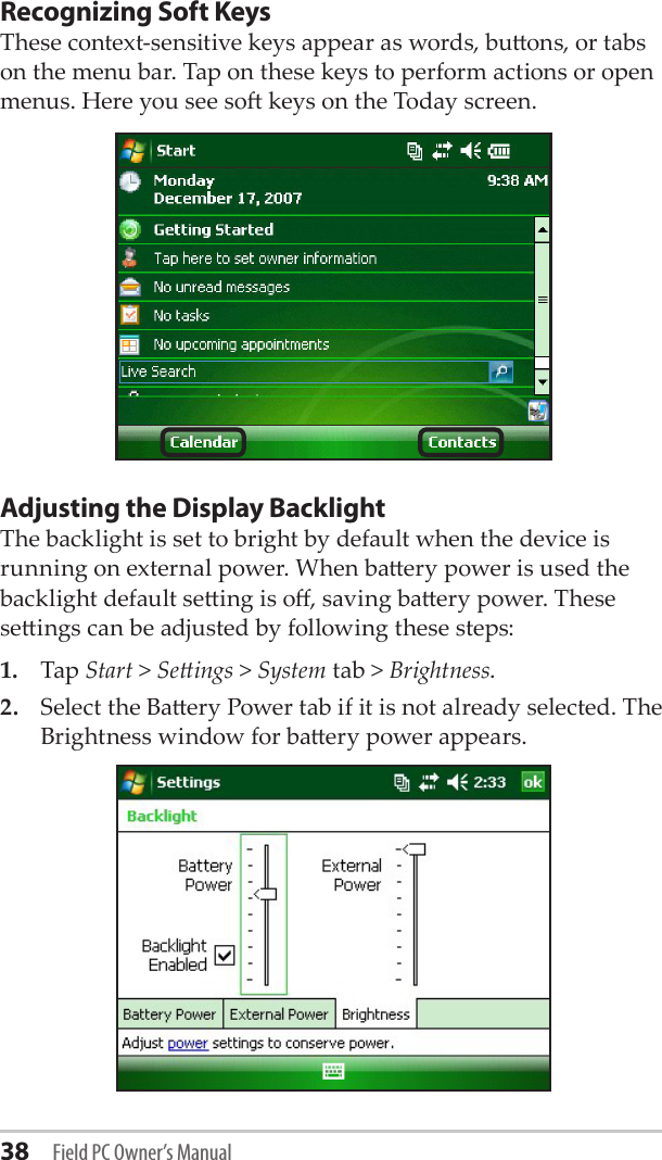 38 Field PC Owner’s ManualRecognizing Soft Keys These context-sensitive keys appear as words, buons, or tabs on the menu bar. Tap on these keys to perform actions or open menus. Here you see so keys on the Today screen. Adjusting the Display BacklightThe backlight is set to bright by default when the device is running on external power. When baery power is used the backlight default seing is o, saving baery power. These seings can be adjusted by following these steps:1.   Tap Start &gt; Seings &gt; System tab &gt; Brightness. 2.   Select the Baery Power tab if it is not already selected. The Brightness window for baery power appears.