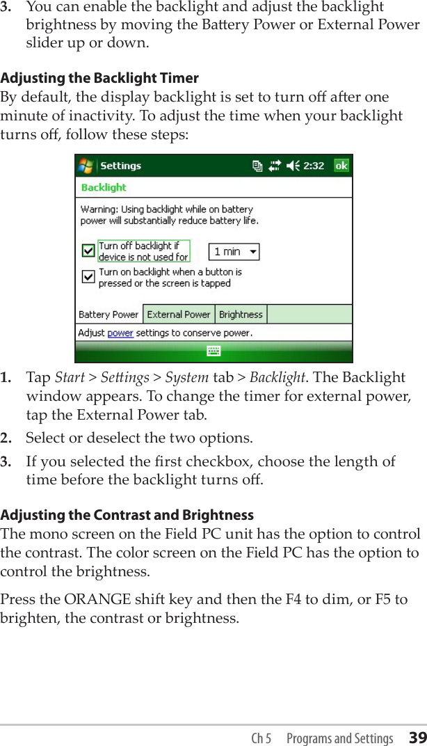 3.  You can enable the backlight and adjust the backlight brightness by moving the Baery Power or External Power slider up or down.Adjusting the Backlight TimerBy default, the display backlight is set to turn o aer one minute of inactivity. To adjust the time when your backlight turns o, follow these steps:1.  Tap Start &gt; Seings &gt; System tab &gt; Backlight. The Backlight window appears. To change the timer for external power, tap the External Power tab.2.   Select or deselect the two options.3.  If you selected the rst checkbox, choose the length of time before the backlight turns o.Adjusting the Contrast and BrightnessThe mono screen on the Field PC unit has the option to control the contrast. The color screen on the Field PC has the option to control the brightness. Press the ORANGE shi key and then the F4 to dim, or F5 to brighten, the contrast or brightness.Ch 5  Programs and Settings 39