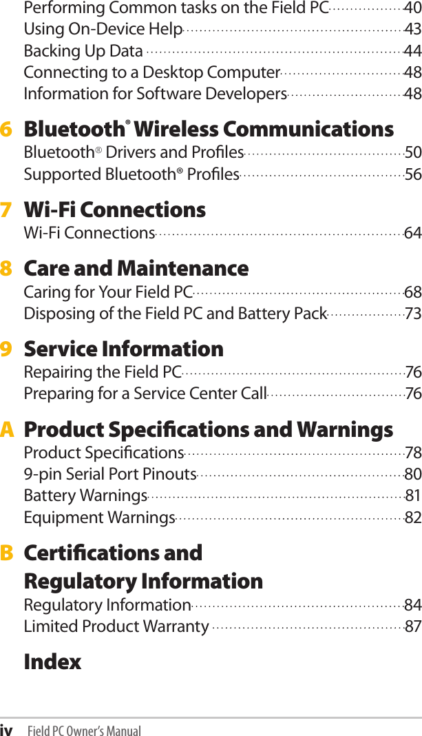 iv Field PC Owner’s ManualPerforming Common tasks on the Field PC  40Using On-Device Help  43Backing Up Data   44Connecting to a Desktop Computer  48Information for Software Developers  486  Bluetooth® Wireless CommunicationsBluetooth® Drivers and Proles  50Supported Bluetooth® Proles  567  Wi-Fi ConnectionsWi-Fi Connections  648  Care and MaintenanceCaring for Your Field PC  68Disposing of the Field PC and Battery Pack  739  Service InformationRepairing the Field PC  76Preparing for a Service Center Call  76A  Product Specications and WarningsProduct Specications  789-pin Serial Port Pinouts  80Battery Warnings  81Equipment Warnings  82B  Certications and  Regulatory InformationRegulatory Information  84Limited Product Warranty   87 Index