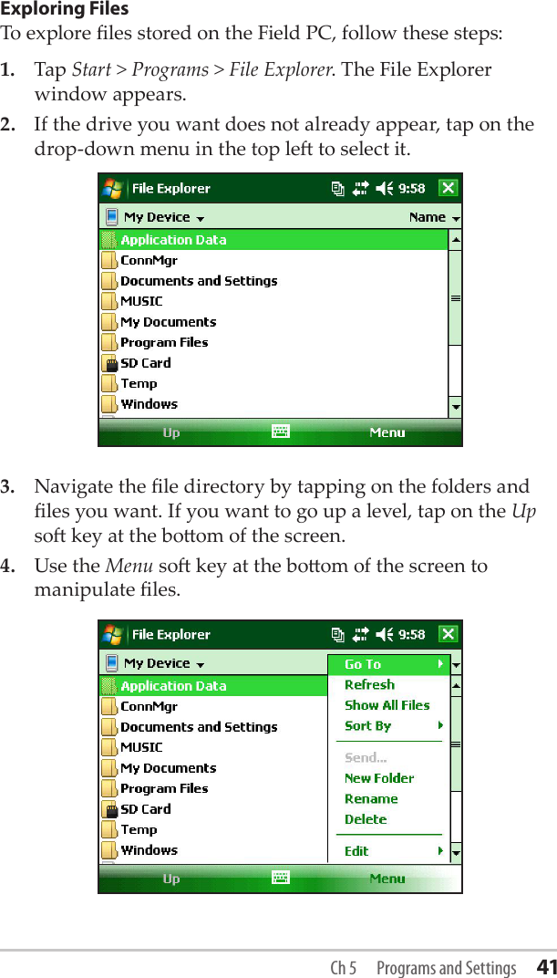 Exploring FilesTo explore les stored on the Field PC, follow these steps:1.  Tap Start &gt; Programs &gt; File Explorer. The File Explorer window appears. 2.  If the drive you want does not already appear, tap on the drop-down menu in the top le to select it.3.  Navigate the le directory by tapping on the folders and les you want. If you want to go up a level, tap on the Up so key at the boom of the screen.4.  Use the Menu so key at the boom of the screen to manipulate les. Ch 5  Programs and Settings 41