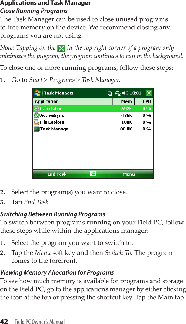 42 Field PC Owner’s ManualApplications and Task ManagerClose Running Programs The Task Manager can be used to close unused programs to free memory on the device. We recommend closing any programs you are not using. Note: Tapping on the   in the top right corner of a program only minimizes the program; the program continues to run in the background. To close one or more running programs, follow these steps:1.  Go to Start &gt; Programs &gt; Task Manager.2.  Select the program(s) you want to close.3.  Tap End Task. Switching Between Running ProgramsTo switch between programs running on your Field PC, follow these steps while within the applications manager:1.  Select the program you want to switch to.2.  Tap the Menu so key and then Switch To. The program comes to the forefront.Viewing Memory Allocation for ProgramsTo see how much memory is available for programs and storage on the Field PC, go to the applications manager by either clicking the icon at the top or pressing the shortcut key. Tap the Main tab. 