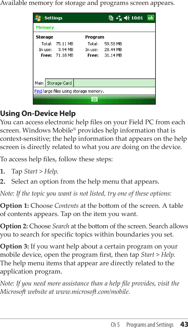 Available memory for storage and programs screen appears.Using On-Device HelpYou can access electronic help les on your Field PC from each screen. Windows Mobile® provides help information that is context-sensitive; the help information that appears on the help screen is directly related to what you are doing on the device.To access help les, follow these steps:1.  Tap Start &gt; Help.2.  Select an option from the help menu that appears. Note: If the topic you want is not listed, try one of these options:Option 1: Choose Contents at the boom of the screen. A table of contents appears. Tap on the item you want. Option 2: Choose Search at the boom of the screen. Search allows you to search for specic topics within boundaries you set.Option 3: If you want help about a certain program on your mobile device, open the program rst, then tap Start &gt; Help. The help menu items that appear are directly related to the application program.Note: If you need more assistance than a help le provides, visit the Microso website at www.microso.com/mobile.Ch 5  Programs and Settings 43