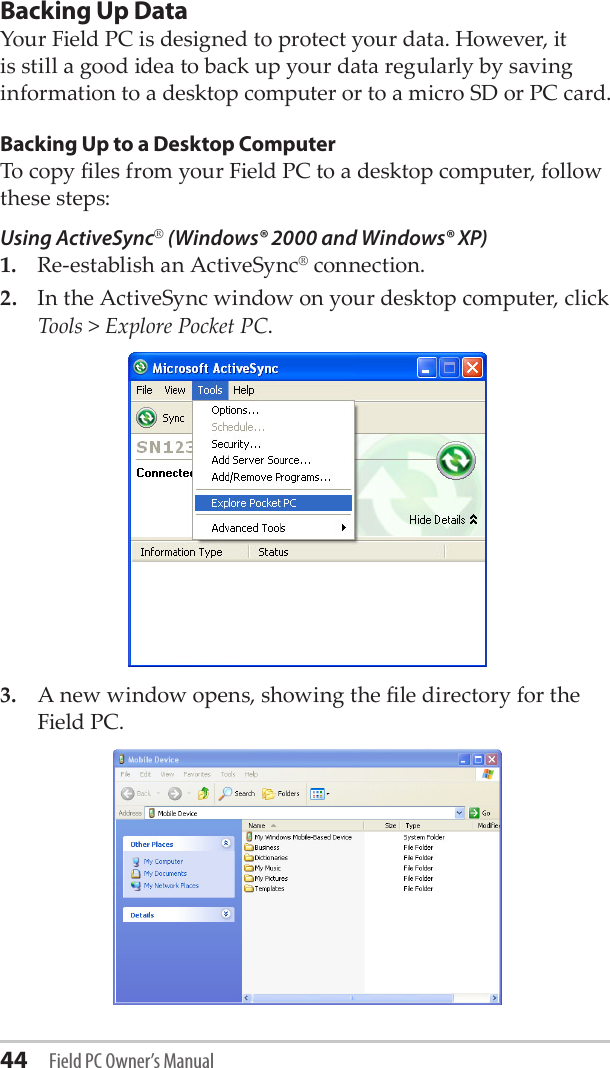 44 Field PC Owner’s ManualBacking Up Data Your Field PC is designed to protect your data. However, it is still a good idea to back up your data regularly by saving information to a desktop computer or to a micro SD or PC card.Backing Up to a Desktop ComputerTo copy les from your Field PC to a desktop computer, follow these steps:Using ActiveSync® (Windows® 2000 and Windows® XP)1.  Re-establish an ActiveSync® connection. 2.  In the ActiveSync window on your desktop computer, click Tools &gt; Explore Pocket PC.3.  A new window opens, showing the le directory for the Field PC. 