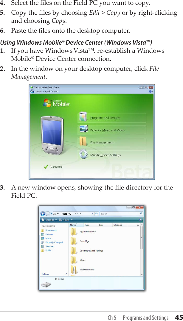 4.  Select the les on the Field PC you want to copy.5.  Copy the les by choosing Edit &gt; Copy or by right-clicking and choosing Copy.6.  Paste the les onto the desktop computer.Using Windows Mobile® Device Center (Windows Vista™)1.  If you have Windows Vista™, re-establish a Windows Mobile® Device Center connection. 2.  In the window on your desktop computer, click File Management.3.  A new window opens, showing the le directory for the Field PC. Ch 5  Programs and Settings 45