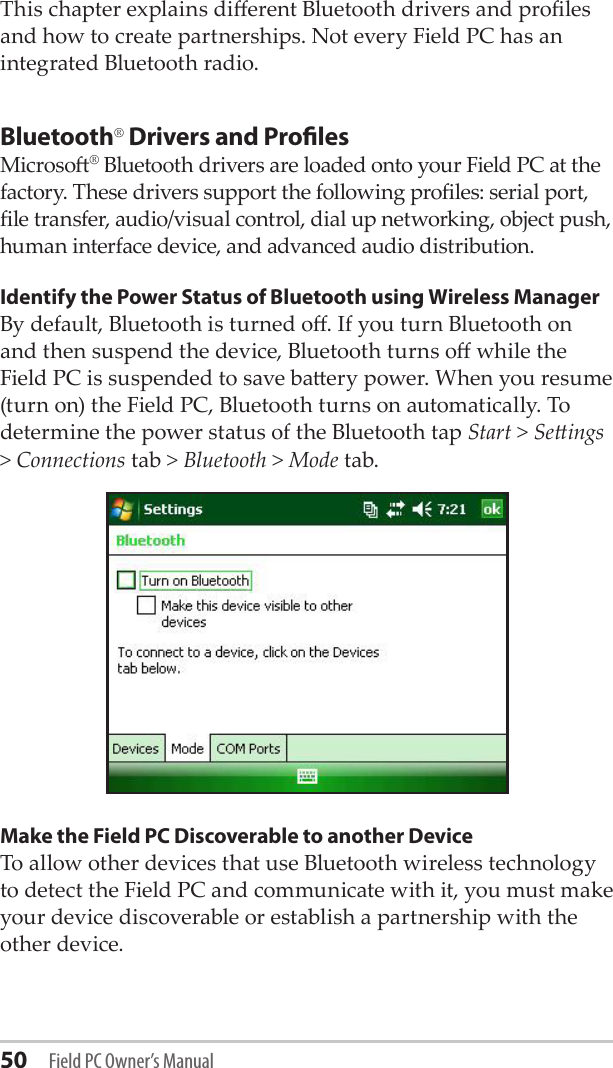 50 Field PC Owner’s ManualThis chapter explains dierent Bluetooth drivers and proles and how to create partnerships. Not every Field PC has an integrated Bluetooth radio. Bluetooth® Drivers and ProlesMicroso® Bluetooth drivers are loaded onto your Field PC at the factory. These drivers support the following proles: serial port, le transfer, audio/visual control, dial up networking, object push, human interface device, and advanced audio distribution.Identify the Power Status of Bluetooth using Wireless ManagerBy default, Bluetooth is turned o. If you turn Bluetooth on and then suspend the device, Bluetooth turns o while the Field PC is suspended to save baery power. When you resume (turn on) the Field PC, Bluetooth turns on automatically. To determine the power status of the Bluetooth tap Start &gt; Seings &gt; Connections tab &gt; Bluetooth &gt; Mode tab.Make the Field PC Discoverable to another DeviceTo allow other devices that use Bluetooth wireless technology to detect the Field PC and communicate with it, you must make your device discoverable or establish a partnership with the other device. 