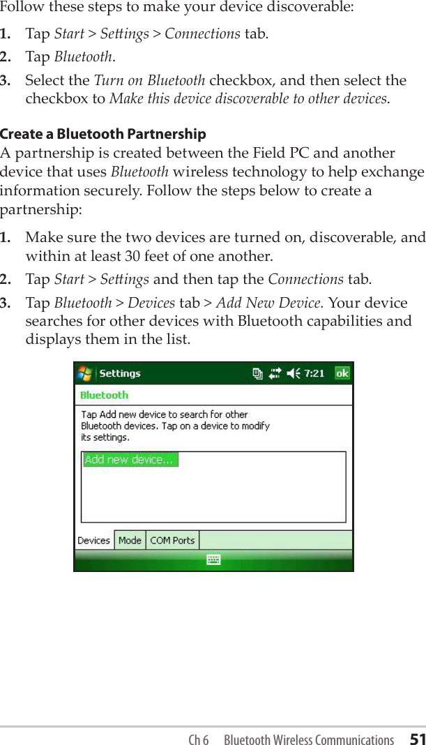 Follow these steps to make your device discoverable:1.  Tap Start &gt; Seings &gt; Connections tab.2.  Tap Bluetooth.3.  Select the Turn on Bluetooth checkbox, and then select the checkbox to Make this device discoverable to other devices.Create a Bluetooth PartnershipA partnership is created between the Field PC and another device that uses Bluetooth wireless technology to help exchange information securely. Follow the steps below to create a partnership: 1.  Make sure the two devices are turned on, discoverable, and within at least 30 feet of one another.2.  Tap Start &gt; Seings and then tap the Connections tab.3.  Tap Bluetooth &gt; Devices tab &gt; Add New Device. Your device searches for other devices with Bluetooth capabilities and displays them in the list.Ch 6  Bluetooth Wireless Communications 51