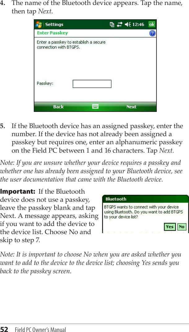 52 Field PC Owner’s Manual4.  The name of the Bluetooth device appears. Tap the name, then tap Next.5.  If the Bluetooth device has an assigned passkey, enter the number. If the device has not already been assigned a passkey but requires one, enter an alphanumeric passkey on the Field PC between 1 and 16 characters. Tap Next. Note: If you are unsure whether your device requires a passkey and whether one has already been assigned to your Bluetooth device, see the user documentation that came with the Bluetooth device. Important:  If the Bluetooth  device does not use a passkey, leave the passkey blank and tap Next. A message appears, asking if you want to add the device to the device list. Choose No and skip to step 7. Note: It is important to choose No when you are asked whether you want to add to the device to the device list; choosing Yes sends you back to the passkey screen. 