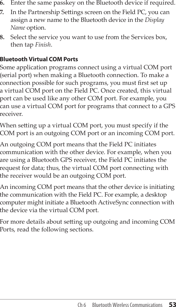 6.  Enter the same passkey on the Bluetooth device if required. 7.  In the Partnership Seings screen on the Field PC, you can assign a new name to the Bluetooth device in the Display Name option.8.  Select the service you want to use from the Services box, then tap Finish.Bluetooth Virtual COM PortsSome application programs connect using a virtual COM port (serial port) when making a Bluetooth connection. To make a connection possible for such programs, you must rst set up a virtual COM port on the Field PC. Once created, this virtual port can be used like any other COM port. For example, you can use a virtual COM port for programs that connect to a GPS receiver. When seing up a virtual COM port, you must specify if the COM port is an outgoing COM port or an incoming COM port. An outgoing COM port means that the Field PC initiates communication with the other device. For example, when you are using a Bluetooth GPS receiver, the Field PC initiates the request for data; thus, the virtual COM port connecting with the receiver would be an outgoing COM port. An incoming COM port means that the other device is initiating the communication with the Field PC. For example, a desktop computer might initiate a Bluetooth ActiveSync connection with the device via the virtual COM port.For more details about seing up outgoing and incoming COM Ports, read the following sections. Ch 6  Bluetooth Wireless Communications 53