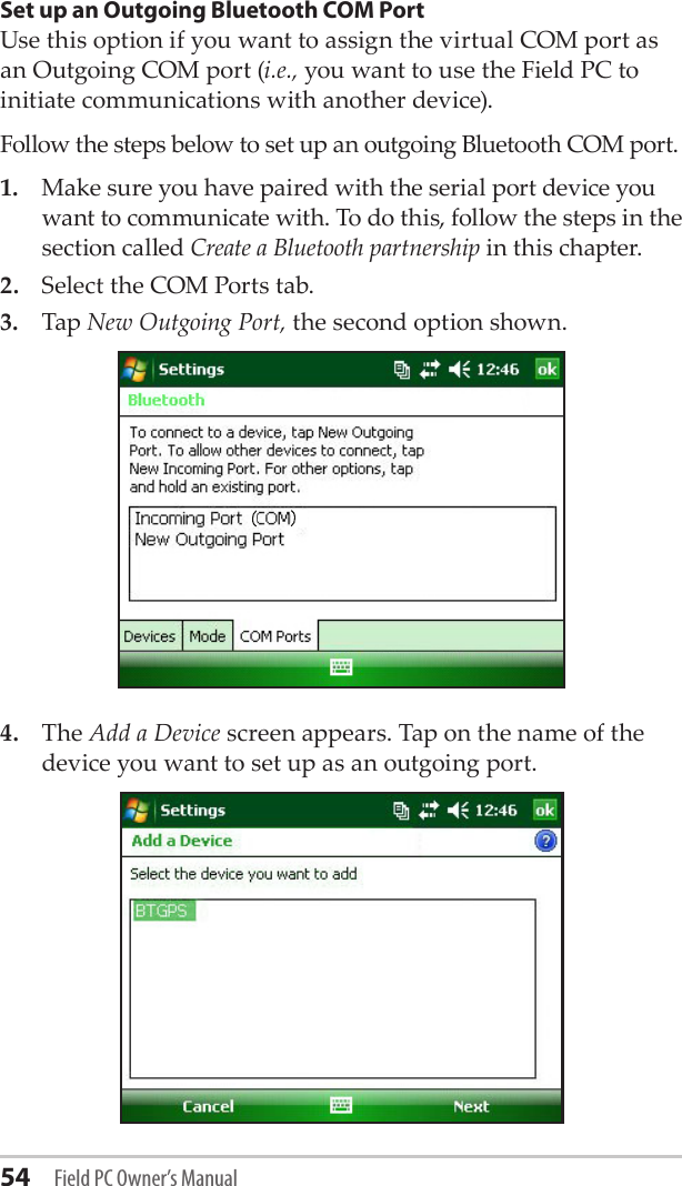 54 Field PC Owner’s ManualSet up an Outgoing Bluetooth COM PortUse this option if you want to assign the virtual COM port as an Outgoing COM port (i.e., you want to use the Field PC to initiate communications with another device). Follow the steps below to set up an outgoing Bluetooth COM port. 1.  Make sure you have paired with the serial port device you want to communicate with. To do this, follow the steps in the section called Create a Bluetooth partnership in this chapter. 2.  Select the COM Ports tab. 3.  Tap New Outgoing Port, the second option shown. 4.  The Add a Device screen appears. Tap on the name of the device you want to set up as an outgoing port.