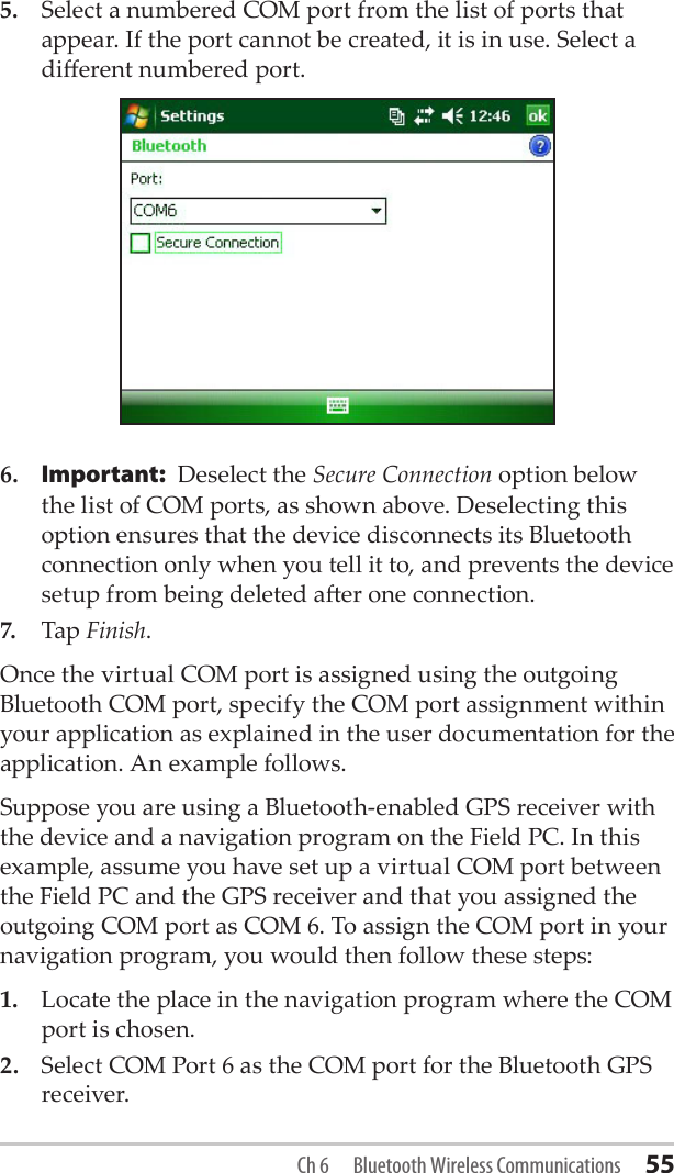 5.  Select a numbered COM port from the list of ports that appear. If the port cannot be created, it is in use. Select a dierent numbered port.6. Important: Deselect the Secure Connection option below the list of COM ports, as shown above. Deselecting this option ensures that the device disconnects its Bluetooth connection only when you tell it to, and prevents the device setup from being deleted aer one connection.7.  Tap Finish.Once the virtual COM port is assigned using the outgoing Bluetooth COM port, specify the COM port assignment within your application as explained in the user documentation for the application. An example follows.Suppose you are using a Bluetooth-enabled GPS receiver with the device and a navigation program on the Field PC. In this example, assume you have set up a virtual COM port between the Field PC and the GPS receiver and that you assigned the outgoing COM port as COM 6. To assign the COM port in your navigation program, you would then follow these steps:1.  Locate the place in the navigation program where the COM port is chosen.2.  Select COM Port 6 as the COM port for the Bluetooth GPS receiver.Ch 6  Bluetooth Wireless Communications 55