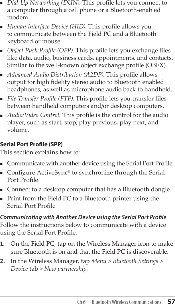 Dial-Up Networking (DUN). This prole lets you connect to a computer through a cell phone or a Bluetooth-enabled modem.Human Interface Device (HID). This prole allows you to communicate between the Field PC and a Bluetooth keyboard or mouse. Object Push Prole (OPP). This prole lets you exchange les like data, audio, business cards, appointments, and contacts. Similar to the well-known object exchange prole (OBEX).Advanced Audio Distribution (A2DP). This prole allows output for high delity stereo audio to Bluetooth enabled headphones, as well as microphone audio back to handheld.File Transfer Prole (FTP). This prole lets you transfer les between handheld computers and/or desktop computers.Audio/Video Control. This prole is the control for the audio player, such as start, stop, play previous, play next, and volume.Serial Port Prole (SPP)This section explains how to:Communicate with another device using the Serial Port ProleCongure ActiveSync® to synchronize through the Serial Port ProleConnect to a desktop computer that has a Bluetooth donglePrint from the Field PC to a Bluetooth printer using the Serial Port ProleCommunicating with Another Device using the Serial Port ProleFollow the instructions below to communicate with a device using the Serial Port Prole.1.  On the Field PC, tap on the Wireless Manager icon to make sure Bluetooth is on and that the Field PC is discoverable. 2.  In the Wireless Manager, tap Menu &gt; Bluetooth Seings &gt; Device tab &gt; New partnership. Ch 6  Bluetooth Wireless Communications 57