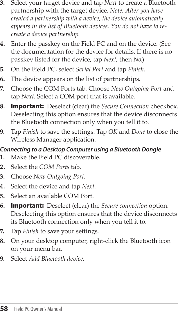 58 Field PC Owner’s Manual3.  Select your target device and tap Next to create a Bluetooth partnership with the target device. Note: Aer you have created a partnership with a device, the device automatically appears in the list of Bluetooth devices. You do not have to re-create a device partnership.4.  Enter the passkey on the Field PC and on the device. (See the documentation for the device for details. If there is no passkey listed for the device, tap Next, then No.)5.  On the Field PC, select Serial Port and tap Finish.6.  The device appears on the list of partnerships.7.  Choose the COM Ports tab. Choose New Outgoing Port and tap Next. Select a COM port that is available. 8. Important:  Deselect (clear) the Secure Connection checkbox. Deselecting this option ensures that the device disconnects the Bluetooth connection only when you tell it to.9.  Tap Finish to save the seings. Tap OK and Done to close the Wireless Manager application.Connecting to a Desktop Computer using a Bluetooth Dongle1.  Make the Field PC discoverable.2.  Select the COM Ports tab.3.  Choose New Outgoing Port.4.  Select the device and tap Next.5.  Select an available COM Port.6. Important:  Deselect (clear) the Secure connection option. Deselecting this option ensures that the device disconnects its Bluetooth connection only when you tell it to.7.  Tap Finish to save your seings.8.  On your desktop computer, right-click the Bluetooth icon on your menu bar. 9.  Select Add Bluetooth device.