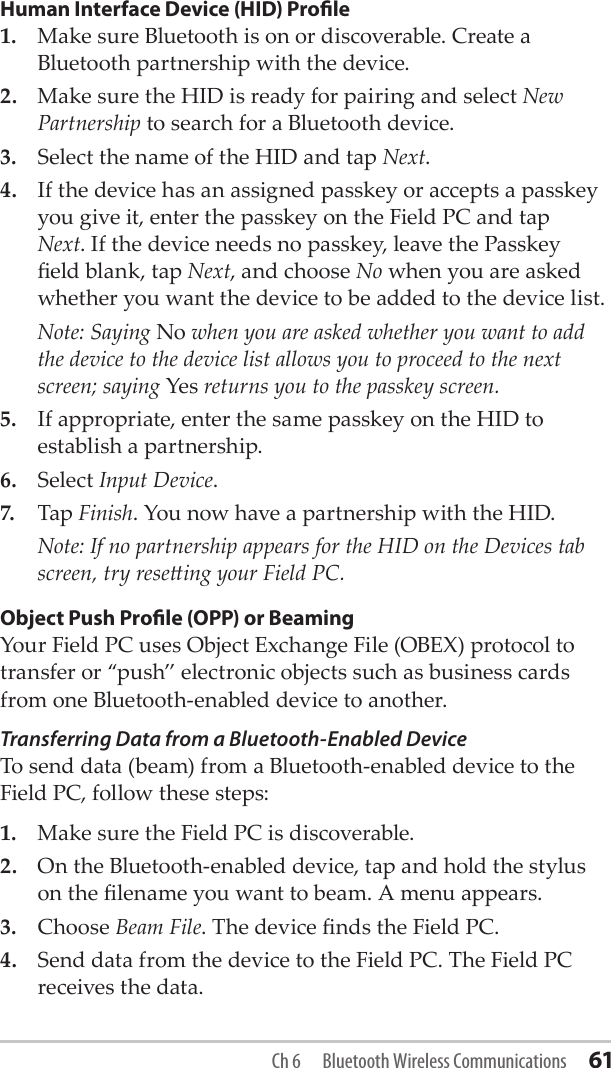 Human Interface Device (HID) Prole1.  Make sure Bluetooth is on or discoverable. Create a Bluetooth partnership with the device.2.  Make sure the HID is ready for pairing and select New Partnership to search for a Bluetooth device.3.  Select the name of the HID and tap Next.4.  If the device has an assigned passkey or accepts a passkey you give it, enter the passkey on the Field PC and tap Next. If the device needs no passkey, leave the Passkey eld blank, tap Next, and choose No when you are asked whether you want the device to be added to the device list.  Note: Saying No when you are asked whether you want to add the device to the device list allows you to proceed to the next screen; saying Yes returns you to the passkey screen.5.  If appropriate, enter the same passkey on the HID to establish a partnership.6.  Select Input Device. 7.  Tap Finish. You now have a partnership with the HID.  Note: If no partnership appears for the HID on the Devices tab screen, try reseing your Field PC. Object Push Prole (OPP) or BeamingYour Field PC uses Object Exchange File (OBEX) protocol to transfer or “push” electronic objects such as business cards from one Bluetooth-enabled device to another.Transferring Data from a Bluetooth-Enabled Device To send data (beam) from a Bluetooth-enabled device to the Field PC, follow these steps:1.  Make sure the Field PC is discoverable.2.  On the Bluetooth-enabled device, tap and hold the stylus on the lename you want to beam. A menu appears.3.  Choose Beam File. The device nds the Field PC. 4.  Send data from the device to the Field PC. The Field PC receives the data.Ch 6  Bluetooth Wireless Communications 61