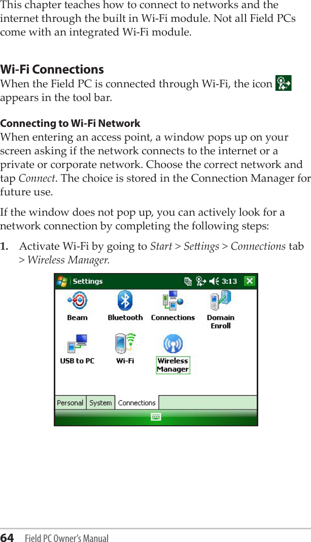 64 Field PC Owner’s ManualThis chapter teaches how to connect to networks and the internet through the built in Wi-Fi module. Not all Field PCs come with an integrated Wi-Fi module. Wi-Fi ConnectionsWhen the Field PC is connected through Wi-Fi, the icon   appears in the tool bar.Connecting to Wi-Fi NetworkWhen entering an access point, a window pops up on your screen asking if the network connects to the internet or a private or corporate network. Choose the correct network and tap Connect. The choice is stored in the Connection Manager for future use.If the window does not pop up, you can actively look for a network connection by completing the following steps:1.  Activate Wi-Fi by going to Start &gt; Seings &gt; Connections tab &gt; Wireless Manager. 