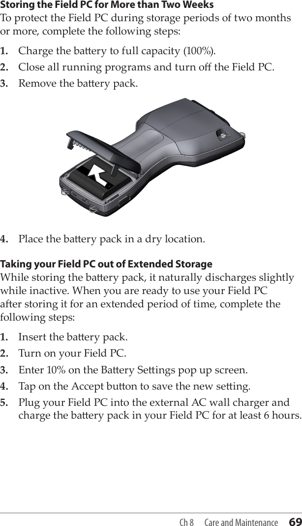 Storing the Field PC for More than Two WeeksTo protect the Field PC during storage periods of two months or more, complete the following steps:1.  Charge the baery to full capacity (100%).2.  Close all running programs and turn o the Field PC.3.  Remove the baery pack.4.  Place the baery pack in a dry location. Taking your Field PC out of Extended StorageWhile storing the baery pack, it naturally discharges slightly while inactive. When you are ready to use your Field PC aer storing it for an extended period of time, complete the following steps:1.  Insert the baery pack. 2.  Turn on your Field PC.3.  Enter 10% on the Baery Seings pop up screen.4.  Tap on the Accept buon to save the new seing.5.  Plug your Field PC into the external AC wall charger and charge the baery pack in your Field PC for at least 6 hours. Ch 8  Care and Maintenance 69