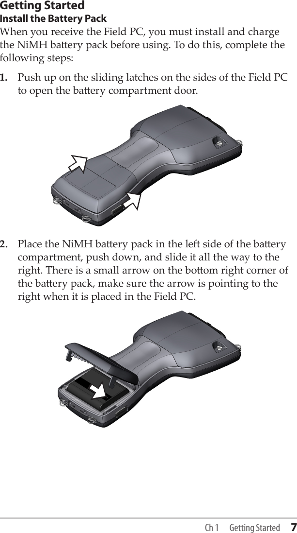 Getting StartedInstall the Battery PackWhen you receive the Field PC, you must install and charge the NiMH baery pack before using. To do this, complete the following steps:1.  Push up on the sliding latches on the sides of the Field PC to open the baery compartment door.2.  Place the NiMH baery pack in the le side of the baery compartment, push down, and slide it all the way to the right. There is a small arrow on the boom right corner of the baery pack, make sure the arrow is pointing to the right when it is placed in the Field PC. Ch 1  Getting Started 7