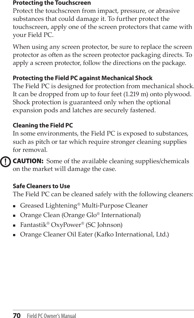 70 Field PC Owner’s ManualProtecting the Touchscreen Protect the touchscreen from impact, pressure, or abrasive substances that could damage it. To further protect the touchscreen, apply one of the screen protectors that came with your Field PC. When using any screen protector, be sure to replace the screen protector as oen as the screen protector packaging directs. To apply a screen protector, follow the directions on the package.Protecting the Field PC against Mechanical ShockThe Field PC is designed for protection from mechanical shock. It can be dropped from up to four feet (1.219 m) onto plywood. Shock protection is guaranteed only when the optional expansion pods and latches are securely fastened.Cleaning the Field PCIn some environments, the Field PC is exposed to substances, such as pitch or tar which require stronger cleaning supplies for removal. CAUTION:  Some of the available cleaning supplies/chemicals on the market will damage the case. Safe Cleaners to UseThe Field PC can be cleaned safely with the following cleaners: Greased Lightening® Multi-Purpose Cleaner Orange Clean (Orange Glo® International)Fantastik® OxyPower® (SC Johnson)Orange Cleaner Oil Eater (Kao International, Ltd.)!!