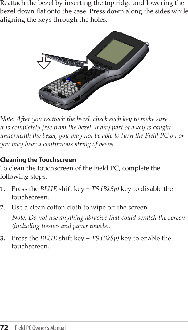 72 Field PC Owner’s ManualReaach the bezel by inserting the top ridge and lowering the bezel down at onto the case. Press down along the sides while aligning the keys through the holes.Note: Aer you reaach the bezel, check each key to make sure it is completely free from the bezel. If any part of a key is caught underneath the bezel, you may not be able to turn the Field PC on or you may hear a continuous string of beeps.Cleaning the TouchscreenTo clean the touchscreen of the Field PC, complete the following steps:1.  Press the BLUE shi key + TS (BkSp) key to disable the touchscreen.2.  Use a clean coon cloth to wipe o the screen.    Note: Do not use anything abrasive that could scratch the screen (including tissues and paper towels). 3.  Press the BLUE shi key + TS (BkSp) key to enable the touchscreen.