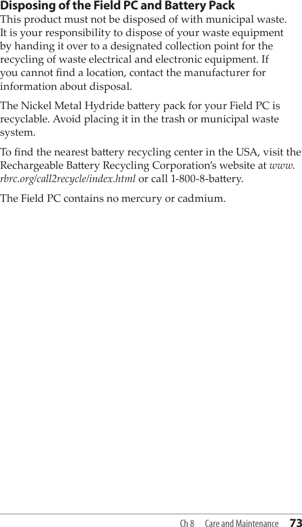 Disposing of the Field PC and Battery PackThis product must not be disposed of with municipal waste. It is your responsibility to dispose of your waste equipment by handing it over to a designated collection point for the recycling of waste electrical and electronic equipment. If you cannot nd a location, contact the manufacturer for information about disposal.The Nickel Metal Hydride baery pack for your Field PC is recyclable. Avoid placing it in the trash or municipal waste system.To nd the nearest baery recycling center in the USA, visit the Rechargeable Baery Recycling Corporation’s website at www.rbrc.org/call2recycle/index.html or call 1-800-8-baery. The Field PC contains no mercury or cadmium. Ch 8  Care and Maintenance 73