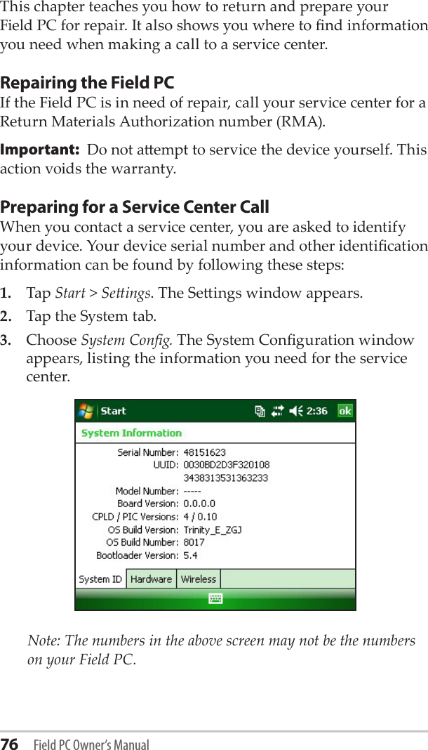 76 Field PC Owner’s ManualThis chapter teaches you how to return and prepare your Field PC for repair. It also shows you where to nd information you need when making a call to a service center.Repairing the Field PCIf the Field PC is in need of repair, call your service center for a Return Materials Authorization number (RMA). Important:  Do not aempt to service the device yourself. This action voids the warranty.Preparing for a Service Center CallWhen you contact a service center, you are asked to identify your device. Your device serial number and other identication information can be found by following these steps:1.  Tap Start &gt; Seings. The Seings window appears.2.   Tap the System tab.3.   Choose System Cong. The System Conguration window appears, listing the information you need for the service center.   Note: The numbers in the above screen may not be the numbers on your Field PC.