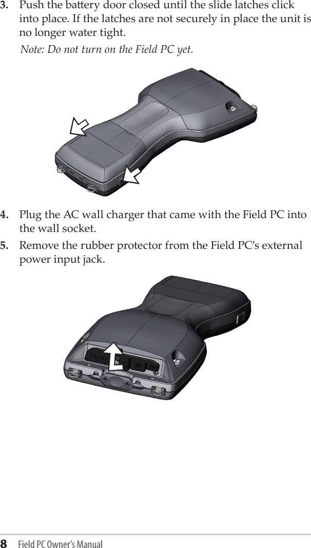 8 Field PC Owner’s Manual3.  Push the baery door closed until the slide latches click into place. If the latches are not securely in place the unit is no longer water tight.  Note: Do not turn on the Field PC yet.4.  Plug the AC wall charger that came with the Field PC into the wall socket.5.  Remove the rubber protector from the Field PC’s external power input jack.