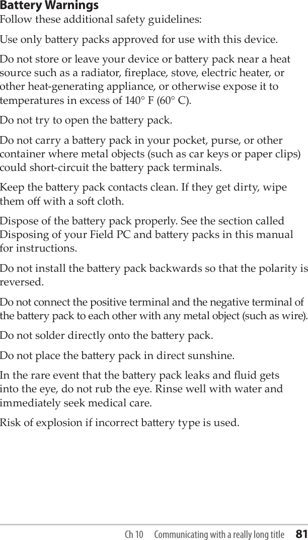 Ch 10  Communicating with a really long title 81Battery WarningsFollow these additional safety guidelines:Use only baery packs approved for use with this device.Do not store or leave your device or baery pack near a heat source such as a radiator, replace, stove, electric heater, or other heat-generating appliance, or otherwise expose it to temperatures in excess of 140° F (60° C). Do not try to open the baery pack.Do not carry a baery pack in your pocket, purse, or other container where metal objects (such as car keys or paper clips) could short-circuit the baery pack terminals.Keep the baery pack contacts clean. If they get dirty, wipe them o with a so cloth. Dispose of the baery pack properly. See the section called Disposing of your Field PC and baery packs in this manual for instructions.Do not install the baery pack backwards so that the polarity is reversed.Do not connect the positive terminal and the negative terminal of the baery pack to each other with any metal object (such as wire).Do not solder directly onto the baery pack.Do not place the baery pack in direct sunshine. In the rare event that the baery pack leaks and uid gets into the eye, do not rub the eye. Rinse well with water and immediately seek medical care.Risk of explosion if incorrect baery type is used.