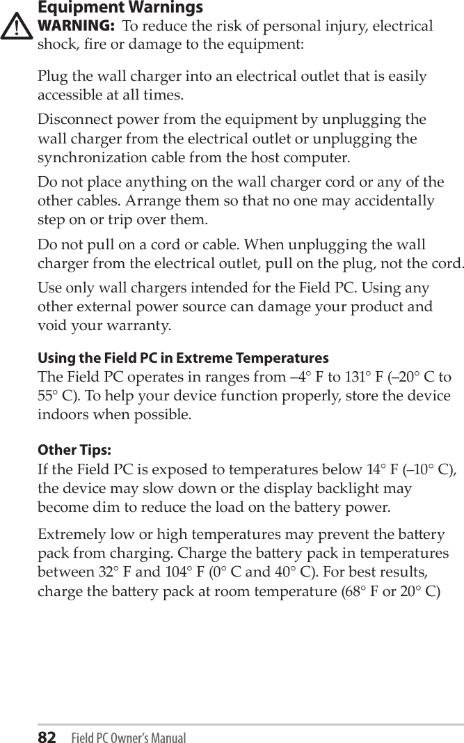 82 Field PC Owner’s ManualEquipment WarningsWARNING:  To reduce the risk of personal injury, electrical shock, re or damage to the equipment:Plug the wall charger into an electrical outlet that is easily accessible at all times.Disconnect power from the equipment by unplugging the wall charger from the electrical outlet or unplugging the synchronization cable from the host computer.Do not place anything on the wall charger cord or any of the other cables. Arrange them so that no one may accidentally step on or trip over them.Do not pull on a cord or cable. When unplugging the wall charger from the electrical outlet, pull on the plug, not the cord.Use only wall chargers intended for the Field PC. Using any other external power source can damage your product and void your warranty.Using the Field PC in Extreme TemperaturesThe Field PC operates in ranges from –4° F to 131° F (–20° C to 55° C). To help your device function properly, store the device indoors when possible.Other Tips:If the Field PC is exposed to temperatures below 14° F (–10° C), the device may slow down or the display backlight may become dim to reduce the load on the baery power. Extremely low or high temperatures may prevent the baery pack from charging. Charge the baery pack in temperatures between 32° F and 104° F (0° C and 40° C). For best results, charge the baery pack at room temperature (68° F or 20° C)!