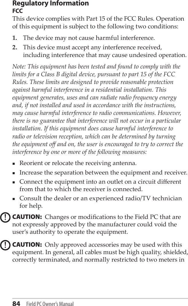 84 Field PC Owner’s ManualRegulatory InformationFCCThis device complies with Part 15 of the FCC Rules. Operation of this equipment is subject to the following two conditions:1.  The device may not cause harmful interference.2.  This device must accept any interference received, including interference that may cause undesired operation.Note: This equipment has been tested and found to comply with the limits for a Class B digital device, pursuant to part 15 of the FCC Rules. These limits are designed to provide reasonable protection against harmful interference in a residential installation. This equipment generates, uses and can radiate radio frequency energy and, if not installed and used in accordance with the instructions, may cause harmful interference to radio communications. However, there is no guarantee that interference will not occur in a particular installation. If this equipment does cause harmful interference to radio or television reception, which can be determined by turning the equipment o and on, the user is encouraged to try to correct the interference by one or more of the following measures:Reorient or relocate the receiving antenna.Increase the separation between the equipment and receiver.Connect the equipment into an outlet on a circuit dierent from that to which the receiver is connected.Consult the dealer or an experienced radio/TV technician for help.CAUTION:  Changes or modications to the Field PC that are not expressly approved by the manufacturer could void the user’s authority to operate the equipment.CAUTION:  Only approved accessories may be used with this equipment. In general, all cables must be high quality, shielded, correctly terminated, and normally restricted to two meters in !!