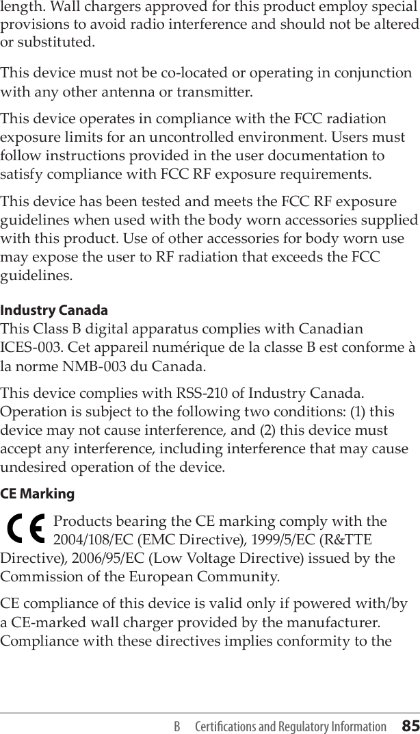 length. Wall chargers approved for this product employ special provisions to avoid radio interference and should not be altered or substituted. This device must not be co-located or operating in conjunction with any other antenna or transmier.This device operates in compliance with the FCC radiation exposure limits for an uncontrolled environment. Users must follow instructions provided in the user documentation to satisfy compliance with FCC RF exposure requirements.This device has been tested and meets the FCC RF exposure guidelines when used with the body worn accessories supplied with this product. Use of other accessories for body worn use may expose the user to RF radiation that exceeds the FCC guidelines.Industry CanadaThis Class B digital apparatus complies with Canadian  ICES-003. Cet appareil numérique de la classe B est conforme à la norme NMB-003 du Canada.This device complies with RSS-210 of Industry Canada. Operation is subject to the following two conditions: (1) this device may not cause interference, and (2) this device must accept any interference, including interference that may cause undesired operation of the device.CE MarkingProducts bearing the CE marking comply with the 2004/108/EC (EMC Directive), 1999/5/EC (R&amp;TTE Directive), 2006/95/EC (Low Voltage Directive) issued by the Commission of the European Community.CE compliance of this device is valid only if powered with/by a CE-marked wall charger provided by the manufacturer. Compliance with these directives implies conformity to the B  Certications and Regulatory Information 85