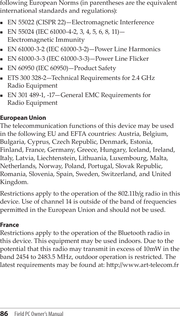 86 Field PC Owner’s Manualfollowing European Norms (in parentheses are the equivalent international standards and regulations):EN 55022 (CISPR 22)—Electromagnetic InterferenceEN 55024 (IEC 61000-4-2, 3, 4, 5, 6, 8, 11)— Electromagnetic ImmunityEN 61000-3-2 (IEC 61000-3-2)—Power Line Harmonics EN 61000-3-3 (IEC 61000-3-3)—Power Line FlickerEN 60950 (IEC 60950)—Product Safety ETS 300 328-2—Technical Requirements for 2.4 GHz  Radio Equipment EN 301 489-1, -17—General EMC Requirements for  Radio EquipmentEuropean UnionThe telecommunication functions of this device may be used in the following EU and EFTA countries: Austria, Belgium, Bulgaria, Cyprus, Czech Republic, Denmark, Estonia, Finland, France, Germany, Greece, Hungary, Iceland, Ireland, Italy, Latvia, Liechtenstein, Lithuania, Luxembourg, Malta, Netherlands, Norway, Poland, Portugal, Slovak Republic, Romania, Slovenia, Spain, Sweden, Switzerland, and United Kingdom.Restrictions apply to the operation of the 802.11b/g radio in this device. Use of channel 14 is outside of the band of frequencies permied in the European Union and should not be used.FranceRestrictions apply to the operation of the Bluetooth radio in this device. This equipment may be used indoors. Due to the potential that this radio may transmit in excess of 10mW in the band 2454 to 2483.5 MHz, outdoor operation is restricted. The latest requirements may be found at: hp://www.art-telecom.fr