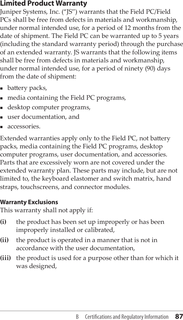 Limited Product Warranty Juniper Systems, Inc. (“JS”) warrants that the Field PC/Field PCs shall be free from defects in materials and workmanship, under normal intended use, for a period of 12 months from the date of shipment. The Field PC can be warranted up to 5 years (including the standard warranty period) through the purchase of an extended warranty. JS warrants that the following items shall be free from defects in materials and workmanship, under normal intended use, for a period of ninety (90) days from the date of shipment: baery packs,media containing the Field PC programs,desktop computer programs,user documentation, andaccessories. Extended warranties apply only to the Field PC, not baery packs, media containing the Field PC programs, desktop computer programs, user documentation, and accessories. Parts that are excessively worn are not covered under the extended warranty plan. These parts may include, but are not limited to, the keyboard elastomer and switch matrix, hand straps, touchscreens, and connector modules.Warranty ExclusionsThis warranty shall not apply if: (i)  the product has been set up improperly or has been improperly installed or calibrated, (ii)   the product is operated in a manner that is not in accordance with the user documentation, (iii)  the product is used for a purpose other than for which it was designed, B  Certications and Regulatory Information 87