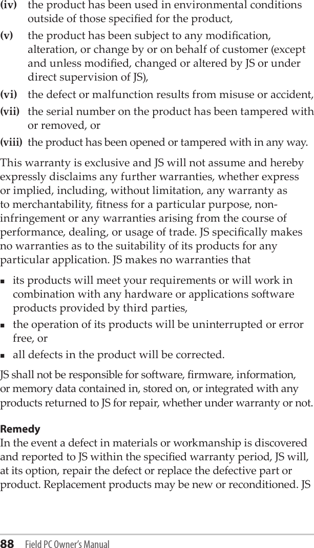 88 Field PC Owner’s Manual(iv)  the product has been used in environmental conditions outside of those specied for the product, (v)  the product has been subject to any modication, alteration, or change by or on behalf of customer (except and unless modied, changed or altered by JS or under direct supervision of JS), (vi)  the defect or malfunction results from misuse or accident, (vii)  the serial number on the product has been tampered with or removed, or (viii) the product has been opened or tampered with in any way. This warranty is exclusive and JS will not assume and hereby expressly disclaims any further warranties, whether express or implied, including, without limitation, any warranty as to merchantability, tness for a particular purpose, non-infringement or any warranties arising from the course of performance, dealing, or usage of trade. JS specically makes no warranties as to the suitability of its products for any particular application. JS makes no warranties that its products will meet your requirements or will work in combination with any hardware or applications soware products provided by third parties, the operation of its products will be uninterrupted or error free, or all defects in the product will be corrected. JS shall not be responsible for soware, rmware, information, or memory data contained in, stored on, or integrated with any products returned to JS for repair, whether under warranty or not.RemedyIn the event a defect in materials or workmanship is discovered and reported to JS within the specied warranty period, JS will, at its option, repair the defect or replace the defective part or product. Replacement products may be new or reconditioned. JS 