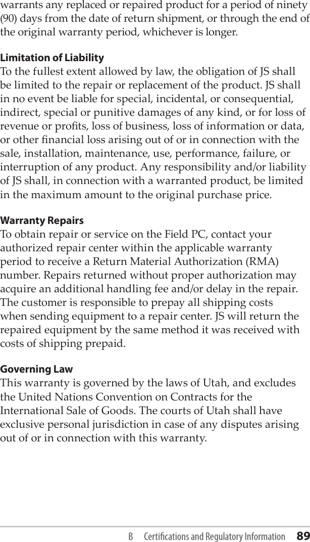 warrants any replaced or repaired product for a period of ninety (90) days from the date of return shipment, or through the end of the original warranty period, whichever is longer.Limitation of LiabilityTo the fullest extent allowed by law, the obligation of JS shall be limited to the repair or replacement of the product. JS shall in no event be liable for special, incidental, or consequential, indirect, special or punitive damages of any kind, or for loss of revenue or prots, loss of business, loss of information or data, or other nancial loss arising out of or in connection with the sale, installation, maintenance, use, performance, failure, or interruption of any product. Any responsibility and/or liability of JS shall, in connection with a warranted product, be limited in the maximum amount to the original purchase price.Warranty RepairsTo obtain repair or service on the Field PC, contact your authorized repair center within the applicable warranty period to receive a Return Material Authorization (RMA) number. Repairs returned without proper authorization may acquire an additional handling fee and/or delay in the repair. The customer is responsible to prepay all shipping costs when sending equipment to a repair center. JS will return the repaired equipment by the same method it was received with costs of shipping prepaid.Governing LawThis warranty is governed by the laws of Utah, and excludes the United Nations Convention on Contracts for the International Sale of Goods. The courts of Utah shall have exclusive personal jurisdiction in case of any disputes arising out of or in connection with this warranty.B  Certications and Regulatory Information 89