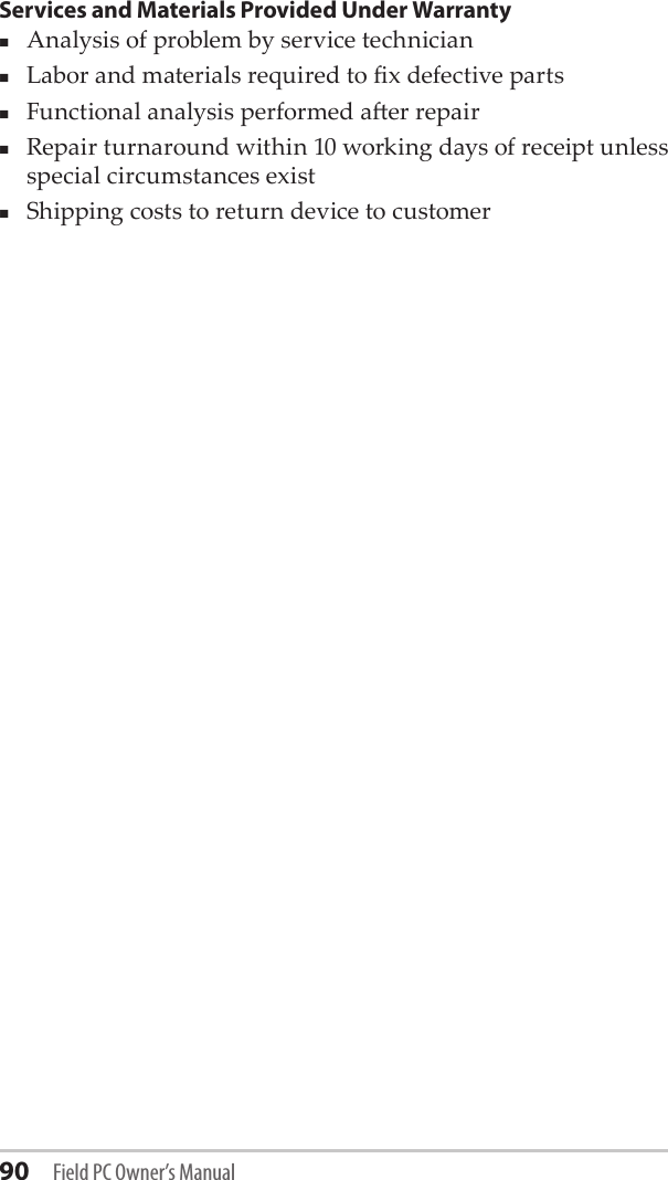 90 Field PC Owner’s ManualServices and Materials Provided Under WarrantyAnalysis of problem by service technicianLabor and materials required to x defective partsFunctional analysis performed aer repairRepair turnaround within 10 working days of receipt unless special circumstances exist Shipping costs to return device to customer