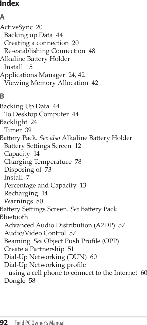 92 Field PC Owner’s ManualIndexAActiveSync  20Backing up Data  44Creating a connection  20Re-establishing Connection  48Alkaline Baery HolderInstall  15Applications Manager  24, 42Viewing Memory Allocation  42BBacking Up Data  44To Desktop Computer  44Backlight  24Timer  39Baery Pack. See also Alkaline Baery HolderBaery Seings Screen  12Capacity  14Charging Temperature  78Disposing of  73Install  7Percentage and Capacity  13Recharging  14Warnings  80Baery Seings Screen. See Baery PackBluetoothAdvanced Audio Distribution (A2DP)  57Audio/Video Control  57Beaming. See Object Push Prole (OPP)Create a Partnership  51Dial-Up Networking (DUN)  60Dial-Up Networking proleusing a cell phone to connect to the Internet  60Dongle  58