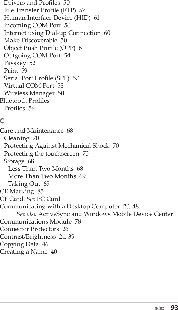 Drivers and Proles  50File Transfer Prole (FTP)  57Human Interface Device (HID)  61Incoming COM Port  56Internet using Dial-up Connection  60Make Discoverable  50Object Push Prole (OPP)  61Outgoing COM Port  54Passkey  52Print  59Serial Port Prole (SPP)  57Virtual COM Port  53Wireless Manager  50Bluetooth ProlesProles  56CCare and Maintenance  68Cleaning  70Protecting Against Mechanical Shock  70Protecting the touchscreen  70Storage  68Less Than Two Months  68More Than Two Months  69Taking Out  69CE Marking  85CF Card. See PC CardCommunicating with a Desktop Computer  20, 48.  See also ActiveSync and Windows Mobile Device CenterCommunications Module  78Connector Protectors  26Contrast/Brightness  24, 39Copying Data  46Creating a Name  40Index 93