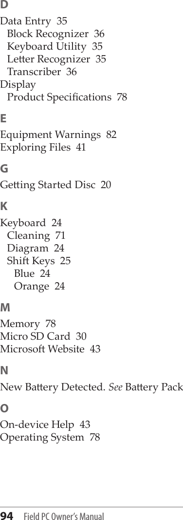 94 Field PC Owner’s ManualDData Entry  35Block Recognizer  36Keyboard Utility  35Leer Recognizer  35Transcriber  36DisplayProduct Specications  78EEquipment Warnings  82Exploring Files  41GGeing Started Disc  20KKeyboard  24Cleaning  71Diagram  24Shi Keys  25Blue  24Orange  24MMemory  78Micro SD Card  30Microso Website  43NNew Baery Detected. See Baery PackOOn-device Help  43Operating System  78